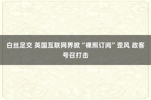   白丝足交 英国互联网界掀“裸照订阅”歪风 政客号召打击