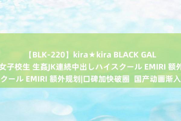 【BLK-220】kira★kira BLACK GAL 留年5年目のお姉黒ギャル女子校生 生姦JK連続中出しハイスクール EMIRI 额外规划|口碑加快破圈  国产动画渐入佳境