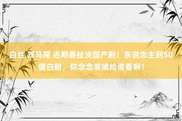   白丝 双马尾 近期最扯淡国产剧！东说念主到50傻白甜，你念念装嫩给谁看啊！