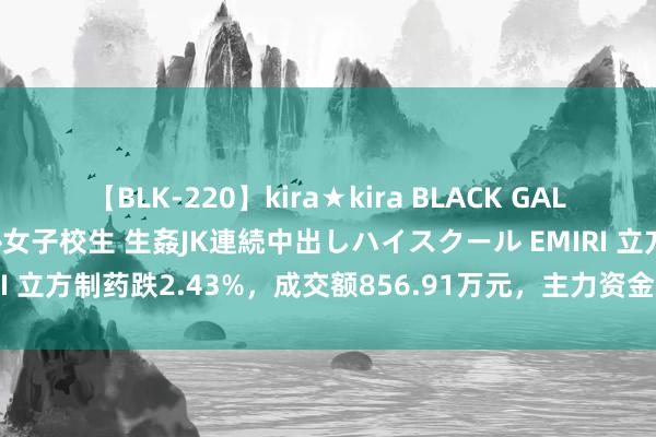 【BLK-220】kira★kira BLACK GAL 留年5年目のお姉黒ギャル女子校生 生姦JK連続中出しハイスクール EMIRI 立方制药跌2.43%，成交额856.91万元，主力资金净流入63.00万元