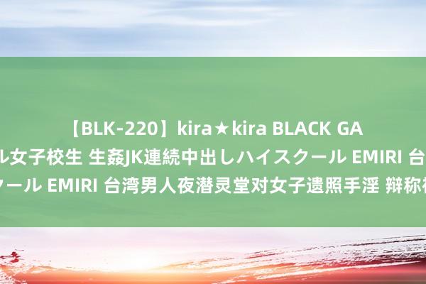 【BLK-220】kira★kira BLACK GAL 留年5年目のお姉黒ギャル女子校生 生姦JK連続中出しハイスクール EMIRI 台湾男人夜潜灵堂对女子遗照手淫 辩称被邪灵附身