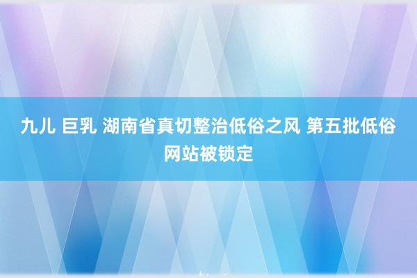   九儿 巨乳 湖南省真切整治低俗之风 第五批低俗网站被锁定