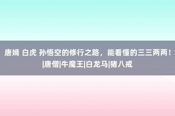 唐嫣 白虎 孙悟空的修行之路，能看懂的三三两两！|唐僧|牛魔王|白龙马|猪八戒