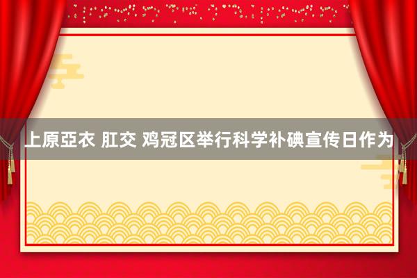   上原亞衣 肛交 鸡冠区举行科学补碘宣传日作为