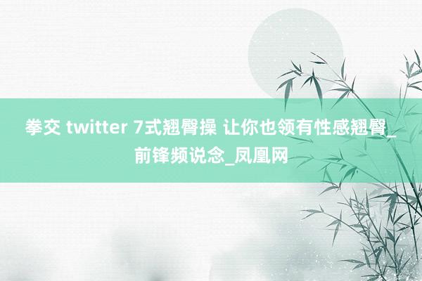   拳交 twitter 7式翘臀操 让你也领有性感翘臀_前锋频说念_凤凰网