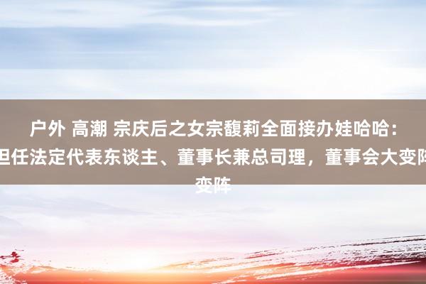 户外 高潮 宗庆后之女宗馥莉全面接办娃哈哈：担任法定代表东谈主、董事长兼总司理，董事会大变阵