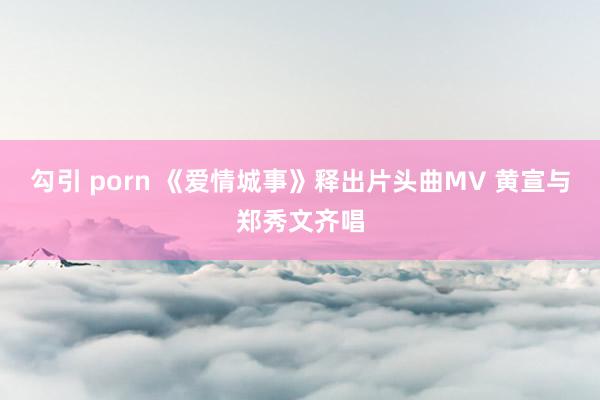   勾引 porn 《爱情城事》释出片头曲MV 黄宣与郑秀文齐唱