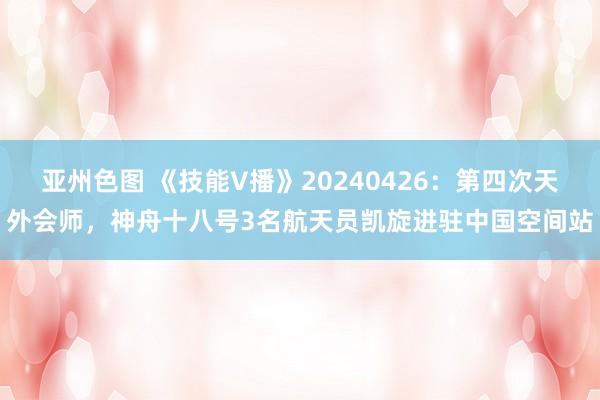 亚州色图 《技能V播》20240426：第四次天外会师，神舟十八号3名航天员凯旋进驻中国空间站