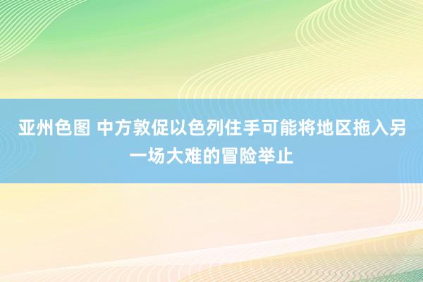 亚州色图 中方敦促以色列住手可能将地区拖入另一场大难的冒险举止