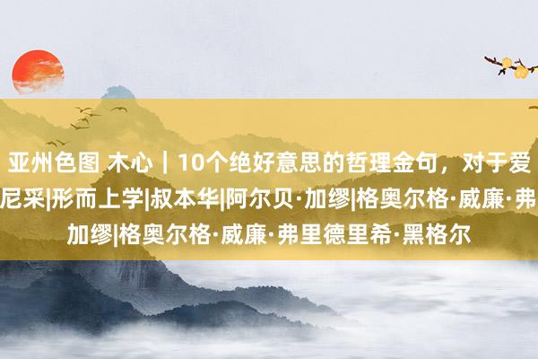 亚州色图 木心｜10个绝好意思的哲理金句，对于爱情与生命的真相|尼采|形而上学|叔本华|阿尔贝·加缪|格奥尔格·威廉·弗里德里希·黑格尔