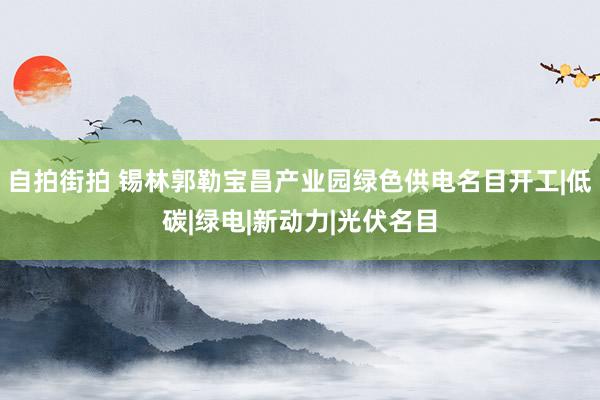   自拍街拍 锡林郭勒宝昌产业园绿色供电名目开工|低碳|绿电|新动力|光伏名目