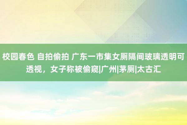 校园春色 自拍偷拍 广东一市集女厕隔间玻璃透明可透视，女子称被偷窥|广州|茅厕|太古汇