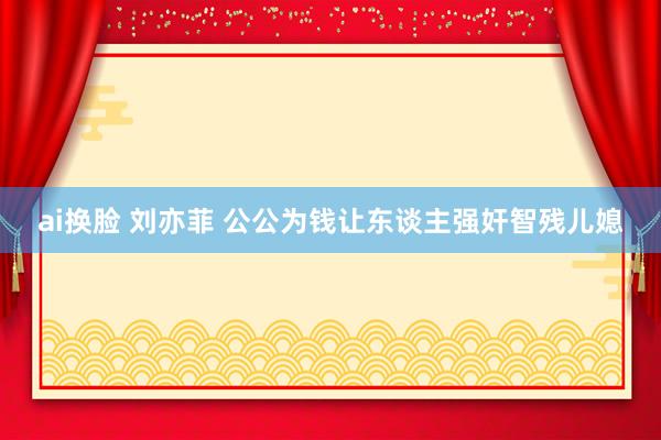 ai换脸 刘亦菲 公公为钱让东谈主强奸智残儿媳