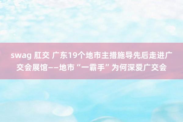   swag 肛交 广东19个地市主措施导先后走进广交会展馆——地市“一霸手”为何深爱广交会