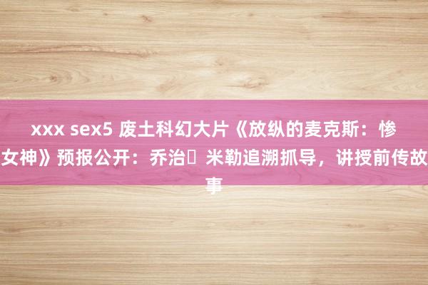   xxx sex5 废土科幻大片《放纵的麦克斯：惨酷女神》预报公开：乔治・米勒追溯抓导，讲授前传故事