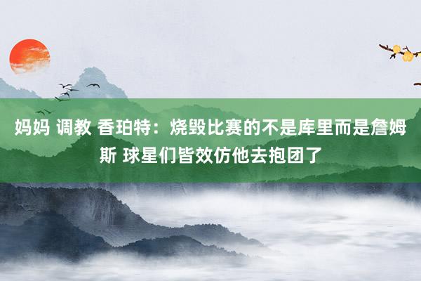   妈妈 调教 香珀特：烧毁比赛的不是库里而是詹姆斯 球星们皆效仿他去抱团了