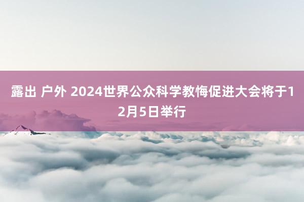 露出 户外 2024世界公众科学教悔促进大会将于12月5日举行