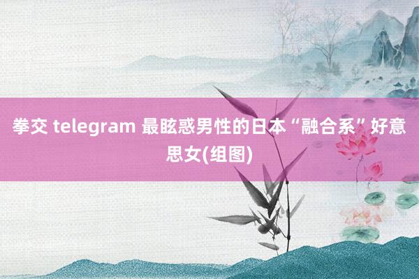 拳交 telegram 最眩惑男性的日本“融合系”好意思女(组图)