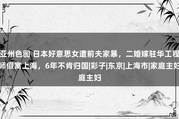 亚州色图 日本好意思女遭前夫家暴，二婚嫁驻华工程师假寓上海，6年不肯归国|彩子|东京|上海市|家庭主妇