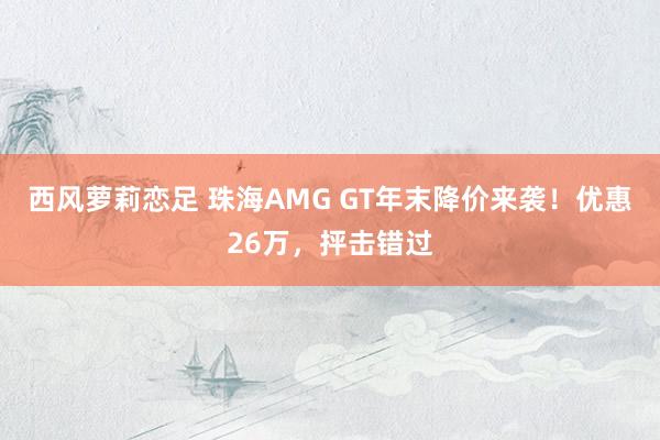 西风萝莉恋足 珠海AMG GT年末降价来袭！优惠26万，抨击