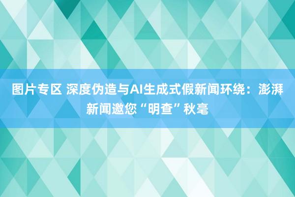 图片专区 深度伪造与AI生成式假新闻环绕：澎湃新闻邀您“明查”秋毫