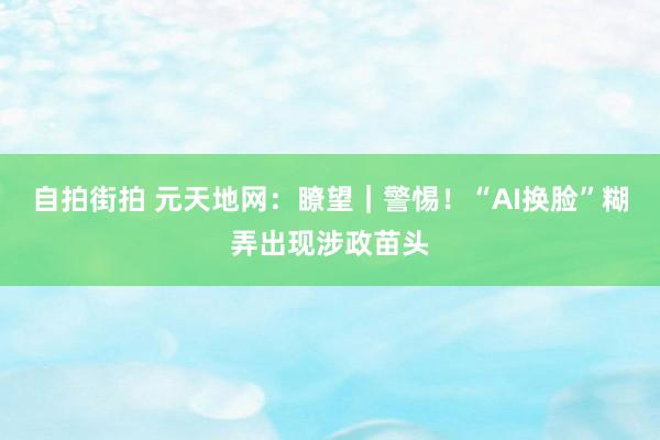 自拍街拍 元天地网：瞭望｜警惕！“AI换脸”糊弄出现涉政苗头