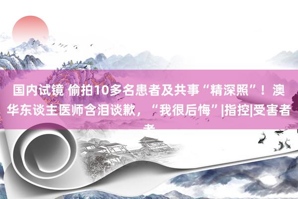 国内试镜 偷拍10多名患者及共事“精深照”！澳华东谈主医师含泪谈歉，“我很后悔”|指控|受害者