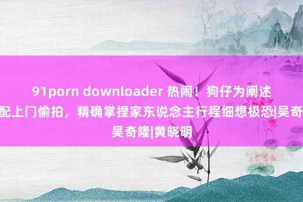 91porn downloader 热闹！狗仔为阐述刘诗诗婚配上门偷拍，精确掌捏家东说念主行程细想极恐|吴奇隆|黄晓明