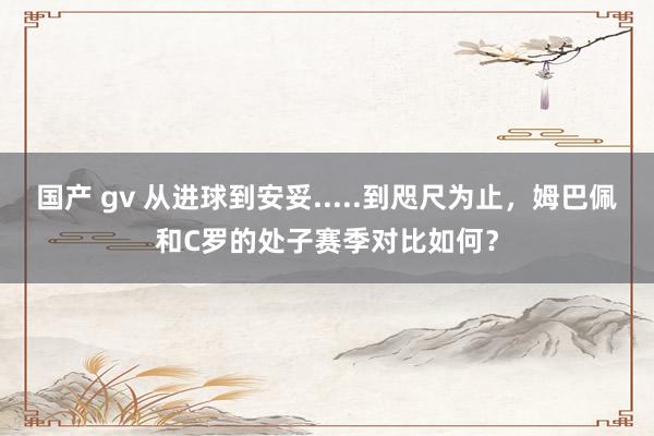   国产 gv 从进球到安妥.....到咫尺为止，姆巴佩和C罗的处子赛季对比如何？