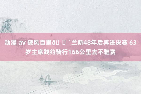   动漫 av 破风百里🚴兰斯48年后再进决赛 63岁主席践约骑行166公里去不雅赛
