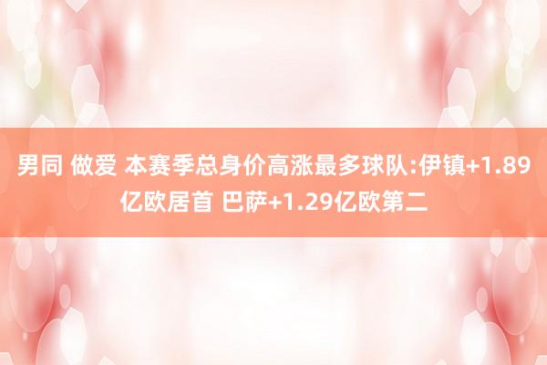   男同 做爱 本赛季总身价高涨最多球队:伊镇+1.89亿欧居首 巴萨+1.29亿欧第二
