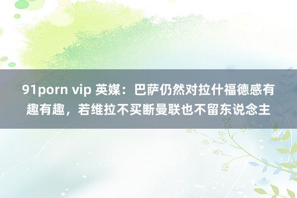   91porn vip 英媒：巴萨仍然对拉什福德感有趣有趣，若维拉不买断曼联也不留东说念主
