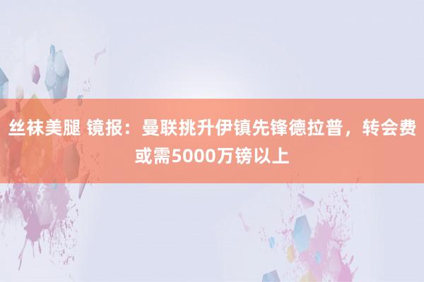   丝袜美腿 镜报：曼联挑升伊镇先锋德拉普，转会费或需5000万镑以上